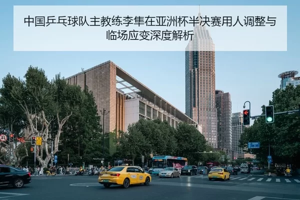 中国乒乓球队主教练李隼在亚洲杯半决赛用人调整与临场应变深度解析