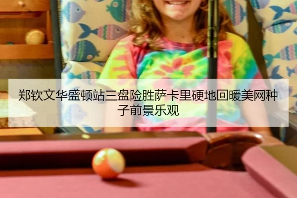 郑钦文华盛顿站三盘险胜萨卡里硬地回暖美网种子前景乐观